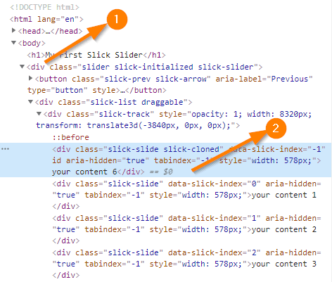 html><html 
(body > 
rst Slick Slider</hl) 
<div slick-initialized slick-slider' 
(button prev slick-arrow" 
<div 
<div 
transform: translate3d(-384apx, apx, øpx) ; " 
: :before 
<div slick-cloned" 
id aria -hidden:" true" tabindex=" 
your content 6</div) 
width . 
• 832epx; 
-s ick-index=" I 
S7Epx; " > 
<div aria-hidden= 
"true" tabindex=" -I" S78px; 'your content I 
<div 
aria-hidden= 
"true" tabindex=" -I" 578px; ">your content 2 
<div aria-hidden= 
"true" tabindex=" -I" S78px; 'your content 3 