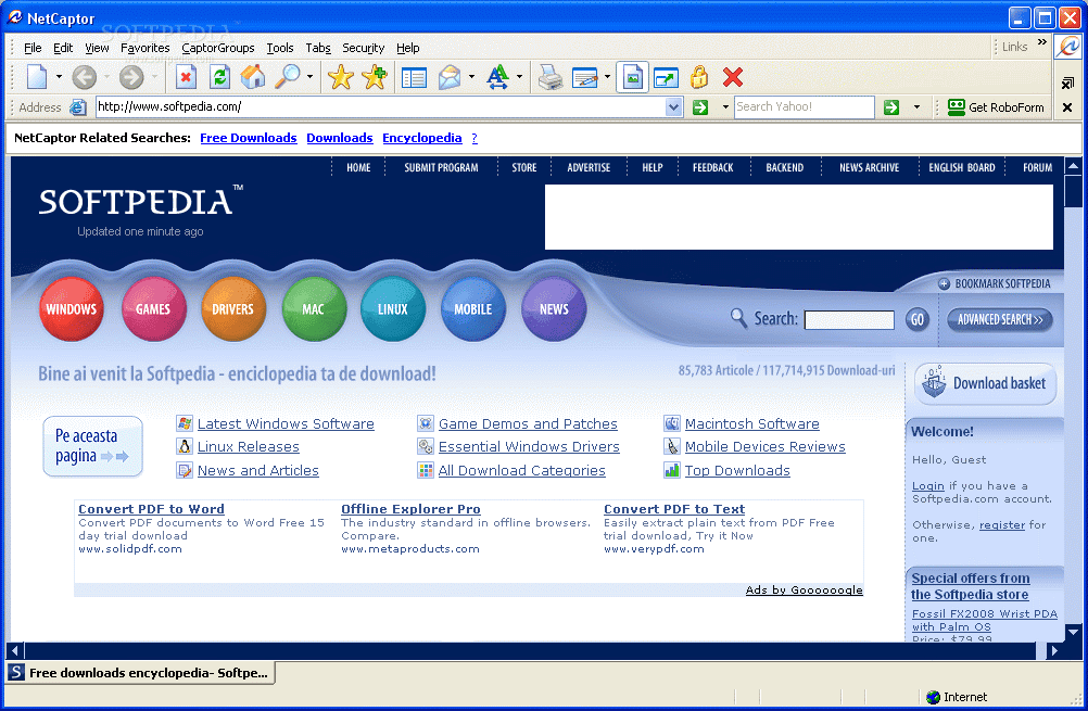 NetCaptor 
tile <dit Favorites CaptorGroups Lools Tabs Secur_ity 
Help 
. Address 
http:lll.wl.wl.w.softpedia.com/ 
NetCaptor Related Searches: Downloads 
SOFTPEDIX 
Search Yahoo! 
BACKEND 
Q. Search: 
85,783 
Macintosh Software 
Mobile Devices Reviews 
Too Downloads 
PDF to Text 
Get RoboForm 
x 
Downloads Encyclopedia ? 
SUBMIT PROGRAM 
MOBILE 
STORE 
4/Ews 
ENGLISH BOARD 
FORUM 
WINDOWS 
GAMES 
VERS 
Bine ai venit la Softpedia 
- enciclopedia ta de download! 
Latest VVindows Software 
Pe aceasta 
Linux Releases 
pagma 
News and Articles 
Game Demos and Patches 
Essential VVindows Drivers 
All Download Cateaories 
Convert PDF to Word 
day trial d 
s 
Free downloads encyclopedia- Softpe... 
Offline 
Explorer Pro 
Compare. 
Convert 
Download basket 
'come: 
Eggjn if you 
pecial offers from 
the Som»edia store 
Fossil FX2008 wrist PDA 
Internet 