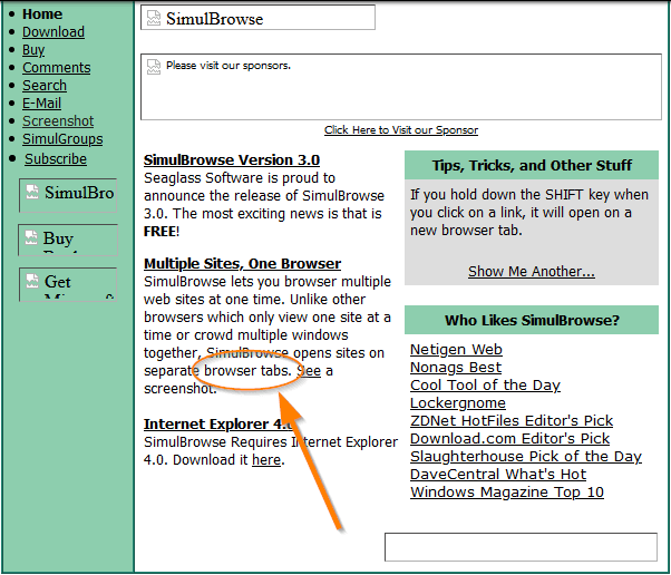 • Home
• Download
• Comments
• Search
E_Nlail
• Screenshot
• SimulGrouas
• Subscribe
SimulBro
Buy
SimulBrowse
vis*
to u r
SimulBrowse Version 3.0
Seaglass Soft."are is proud to
announce the release of Simularowse
3.0. The most exciting news is that is
FREE!
Multiple Sites, One Browser
Simu18rowse lets you browser multiple
web sites at one time. unlike other
browsers which only view one site at a
time or crowd multiple windows
together
separa browser tabs.
screens
Internet Explorer
Simu18rowse Requires
4.0. Download it here.
opens sites on
ernet Explorer
Tips, Tricks, and Other Stuff
If you hold down the SHIFT key when
you click on a link, it will open on a
new browser tab.
Show Me Another...
Who Lües SimulB
Netigen Web
Nonags Best
Cool Tool of the Day_
Lockergnome
ZDNet HotFiles Editor's Pick
Download.com Editor's Pick
Slaughterhouse Pick of the Day_
DaveCentral What's Hot
Windows Magazine TOÜ_Q
