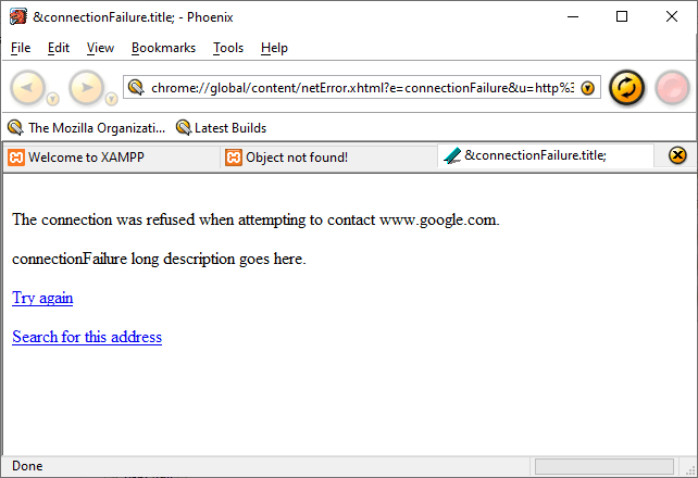 &connectionFaiIure.titIe; - Phoenix 
File Edit View Eookmarks Tools Help 
chrome//gIobaI/content/netError.xhtm[?e=connectionFaiIure&u=http%i @ 
The Mozilla Organizati... Latest Builds 
O 
@Welcome to XAMPP 
Object not found! 
&connectionFaiIure.titIe; 
The connection was reffsed when attempting to contact www_google.com 
long description goes here _ 
Search for this address 
Done 