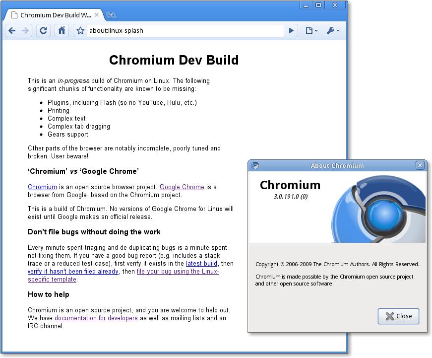 Chromium Dev Build
about:linux-splash
Chromium Dev Build
his IS an m-progress build of Chromium on Linuk The following
significant chunks of functionality are known to be missing
Plugins, including Flash (so no YouTube, Hulu, etc)
Printing
Complex text
• Complex tab dragging
Gears support
Other pans of the browser are notably incomplete, poorly tuned and
broken User beware!
'Chromium' vs 'Google Chrome'
Chromium IS an open source browser project Google Chrome IS a
browser from Google, based on the Chromium project
his IS a build of Chromiunm No versions of Google Chrome for Linux
exist until Google makes an official release
Don't file bugs without doing the work
Every minute spent triaging and de-duplicating bugs is a minute spent
not fixing thenm If you have a good bug report includes a stack
trace or a reduced test case), first verify it exists in the latest build, then
then file your bug using the Linux
specific template
How to help
Chromium is an open source project, and you are welcome to help out
We have documentation for developers as well as mailing lists and an
IRC channel
About Chromium
Chromium
3.0.191.0(0)
Copyright @ 2006-2009 The Chromium Authors. Al Rights Reserved.
Chromium is made possible by the Chromium open source project
and other open source software.
Close