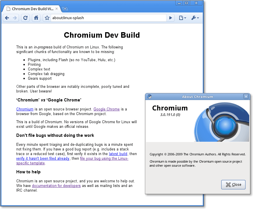 Chromium Dev Build 
about:linux-splash 
Chromium Dev Build 
his IS an m-progress build of Chromium on Linuk The following 
significant chunks of functionality are known to be missing 
Plugins, including Flash (so no YouTube, Hulu, etc) 
Printing 
Complex text 
• Complex tab dragging 
Gears support 
Other pans of the browser are notably incomplete, poorly tuned and 
broken User beware! 
'Chromium' vs 'Google Chrome' 
Chromium IS an open source browser project Google Chrome IS a 
browser from Google, based on the Chromium project 
his IS a build of Chromiunm No versions of Google Chrome for Linux 
exist until Google makes an official release 
Don't file bugs without doing the work 
Every minute spent triaging and de-duplicating bugs is a minute spent 
not fixing thenm If you have a good bug report includes a stack 
trace or a reduced test case), first verify it exists in the latest build, then 
then file your bug using the Linux 
specific template 
How to help 
Chromium is an open source project, and you are welcome to help out 
We have documentation for developers as well as mailing lists and an 
IRC channel 
About Chromium 
Chromium 
3.0.191.0(0) 
Copyright @ 2006-2009 The Chromium Authors. Al Rights Reserved. 
Chromium is made possible by the Chromium open source project 
and other open source software. 
Close 